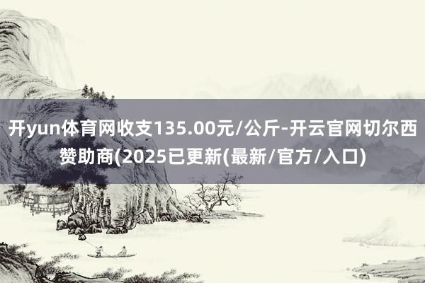 开yun体育网收支135.00元/公斤-开云官网切尔西赞助商(2025已更新(最新/官方/入口)