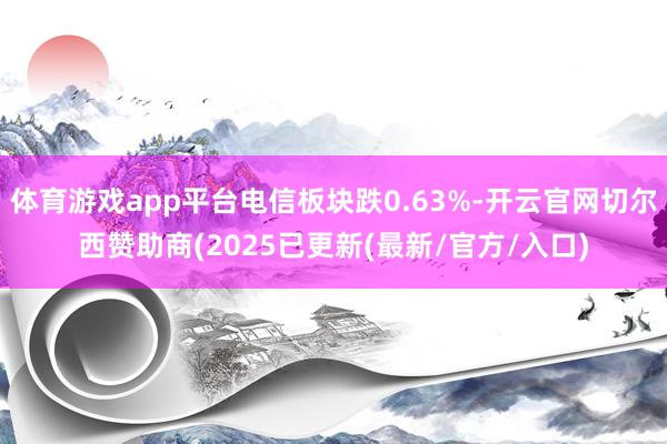 体育游戏app平台电信板块跌0.63%-开云官网切尔西赞助商(2025已更新(最新/官方/入口)