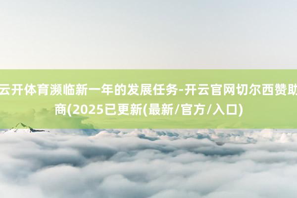 云开体育濒临新一年的发展任务-开云官网切尔西赞助商(2025已更新(最新/官方/入口)