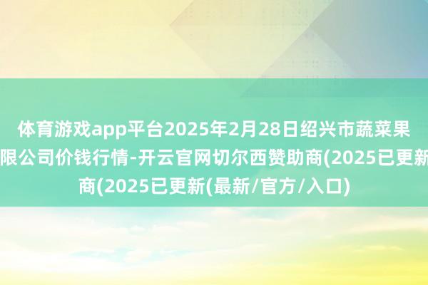 体育游戏app平台2025年2月28日绍兴市蔬菜果品批发交往阛阓有限公司价钱行情-开云官网切尔西赞助商(2025已更新(最新/官方/入口)
