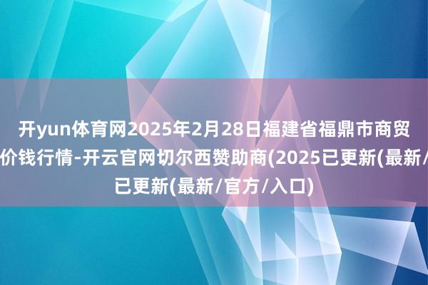 开yun体育网2025年2月28日福建省福鼎市商贸业工作中心价钱行情-开云官网切尔西赞助商(2025已更新(最新/官方/入口)