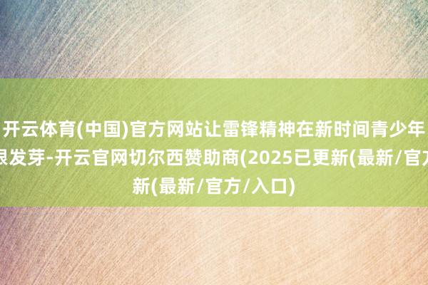 开云体育(中国)官方网站让雷锋精神在新时间青少年心中生根发芽-开云官网切尔西赞助商(2025已更新(最新/官方/入口)