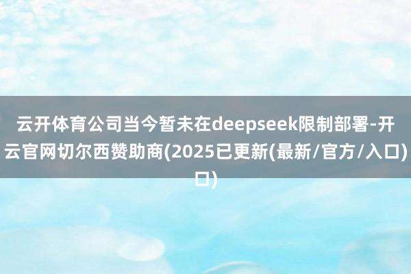 云开体育公司当今暂未在deepseek限制部署-开云官网切尔西赞助商(2025已更新(最新/官方/入口)