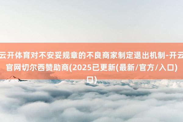 云开体育对不安妥规章的不良商家制定退出机制-开云官网切尔西赞助商(2025已更新(最新/官方/入口)