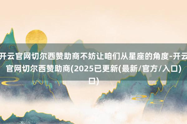 开云官网切尔西赞助商不妨让咱们从星座的角度-开云官网切尔西赞助商(2025已更新(最新/官方/入口)