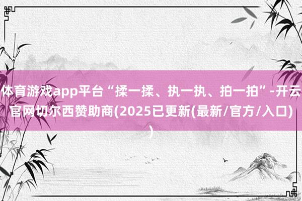 体育游戏app平台“揉一揉、执一执、拍一拍”-开云官网切尔西赞助商(2025已更新(最新/官方/入口)