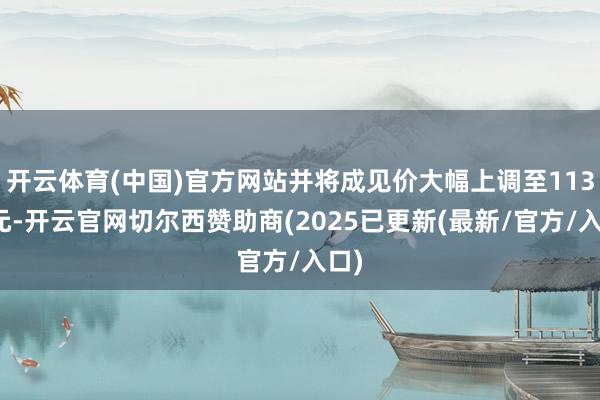 开云体育(中国)官方网站并将成见价大幅上调至113港元-开云官网切尔西赞助商(2025已更新(最新/官方/入口)