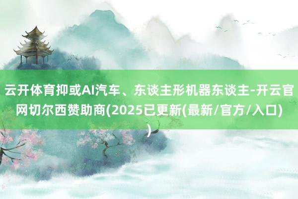 云开体育抑或AI汽车、东谈主形机器东谈主-开云官网切尔西赞助商(2025已更新(最新/官方/入口)