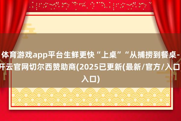 体育游戏app平台生鲜更快“上桌”“从捕捞到餐桌-开云官网切尔西赞助商(2025已更新(最新/官方/入口)