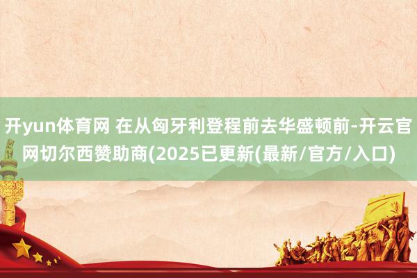 开yun体育网 在从匈牙利登程前去华盛顿前-开云官网切尔西赞助商(2025已更新(最新/官方/入口)
