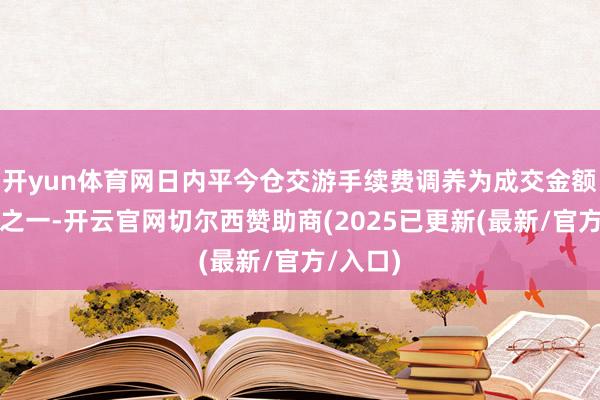 开yun体育网日内平今仓交游手续费调养为成交金额的万分之一-开云官网切尔西赞助商(2025已更新(最新/官方/入口)