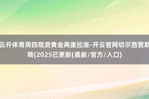 云开体育周四现货黄金再度拉涨-开云官网切尔西赞助商(2025已更新(最新/官方/入口)