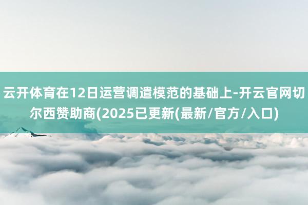 云开体育在12日运营调遣模范的基础上-开云官网切尔西赞助商(2025已更新(最新/官方/入口)