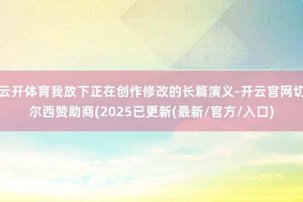 云开体育我放下正在创作修改的长篇演义-开云官网切尔西赞助商(2025已更新(最新/官方/入口)