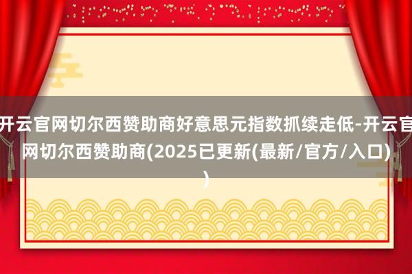 开云官网切尔西赞助商好意思元指数抓续走低-开云官网切尔西赞助商(2025已更新(最新/官方/入口)