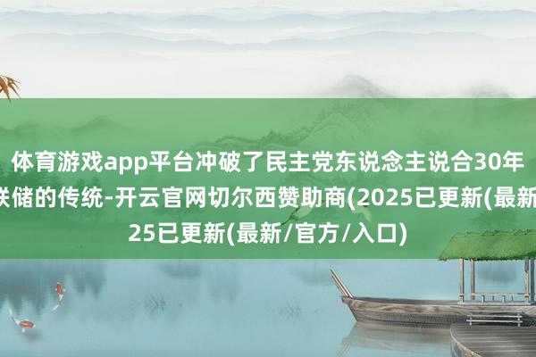 体育游戏app平台冲破了民主党东说念主说合30年执掌好意思联储的传统-开云官网切尔西赞助商(2025已更新(最新/官方/入口)