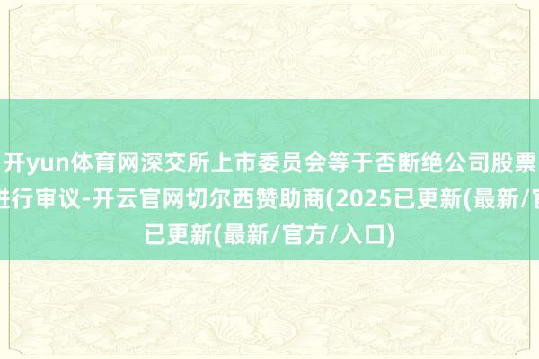 开yun体育网深交所上市委员会等于否断绝公司股票上市事宜进行审议-开云官网切尔西赞助商(2025已更新(最新/官方/入口)