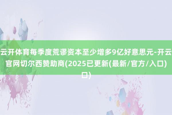 云开体育每季度荒谬资本至少增多9亿好意思元-开云官网切尔西赞助商(2025已更新(最新/官方/入口)
