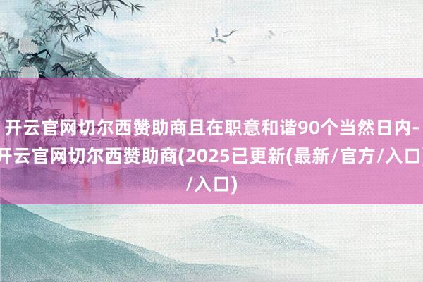 开云官网切尔西赞助商且在职意和谐90个当然日内-开云官网切尔西赞助商(2025已更新(最新/官方/入口)