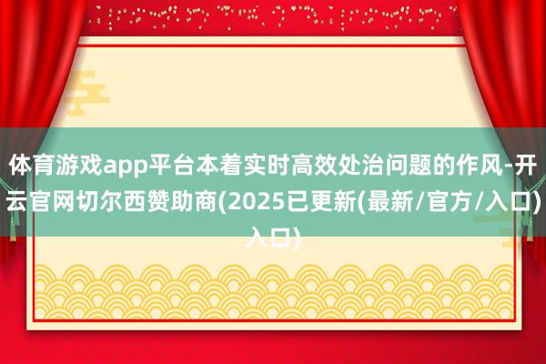 体育游戏app平台本着实时高效处治问题的作风-开云官网切尔西赞助商(2025已更新(最新/官方/入口)