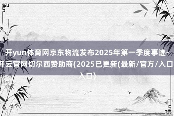 开yun体育网京东物流发布2025年第一季度事迹-开云官网切尔西赞助商(2025已更新(最新/官方/入口)