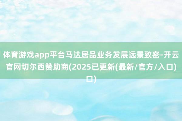 体育游戏app平台马达居品业务发展远景致密-开云官网切尔西赞助商(2025已更新(最新/官方/入口)