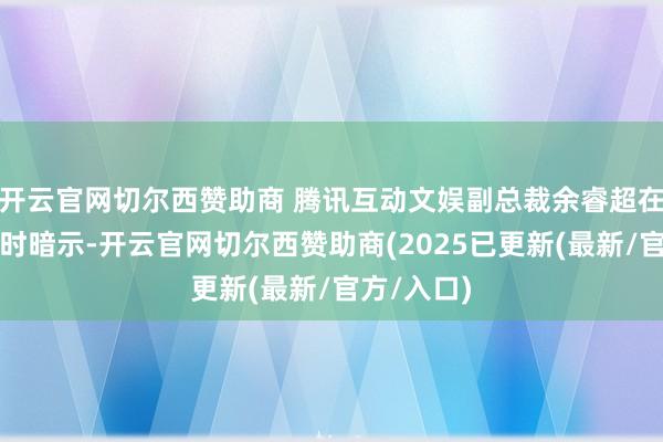 开云官网切尔西赞助商 腾讯互动文娱副总裁余睿超在给与采访时暗示-开云官网切尔西赞助商(2025已更新(最新/官方/入口)