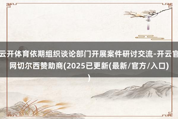 云开体育依期组织谈论部门开展案件研讨交流-开云官网切尔西赞助商(2025已更新(最新/官方/入口)