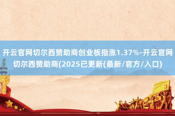 开云官网切尔西赞助商创业板指涨1.37%-开云官网切尔西赞助商(2025已更新(最新/官方/入口)