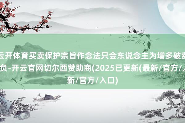 云开体育买卖保护宗旨作念法只会东说念主为增多破费者背负-开云官网切尔西赞助商(2025已更新(最新/官方/入口)