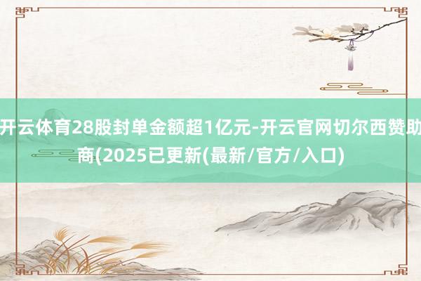 开云体育28股封单金额超1亿元-开云官网切尔西赞助商(2025已更新(最新/官方/入口)