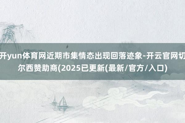 开yun体育网近期市集情态出现回落迹象-开云官网切尔西赞助商(2025已更新(最新/官方/入口)