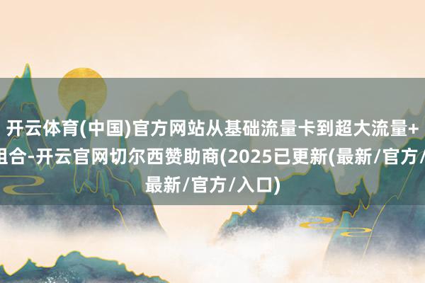 开云体育(中国)官方网站从基础流量卡到超大流量+宽带组合-开云官网切尔西赞助商(2025已更新(最新/官方/入口)