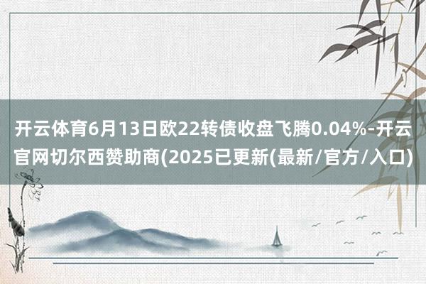 开云体育6月13日欧22转债收盘飞腾0.04%-开云官网切尔西赞助商(2025已更新(最新/官方/入口)