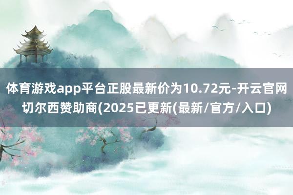 体育游戏app平台正股最新价为10.72元-开云官网切尔西赞助商(2025已更新(最新/官方/入口)