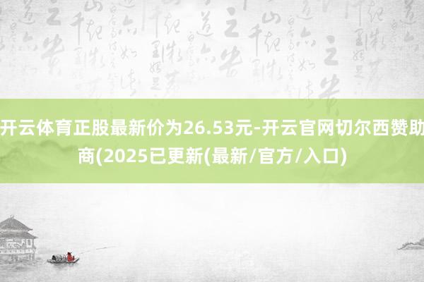 开云体育正股最新价为26.53元-开云官网切尔西赞助商(2025已更新(最新/官方/入口)