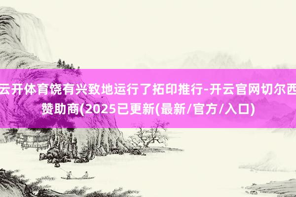 云开体育饶有兴致地运行了拓印推行-开云官网切尔西赞助商(2025已更新(最新/官方/入口)