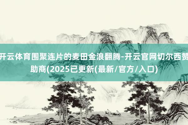 开云体育围聚连片的麦田金浪翻腾-开云官网切尔西赞助商(2025已更新(最新/官方/入口)