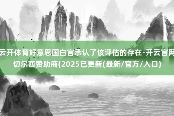 云开体育好意思国白宫承认了该评估的存在-开云官网切尔西赞助商(2025已更新(最新/官方/入口)