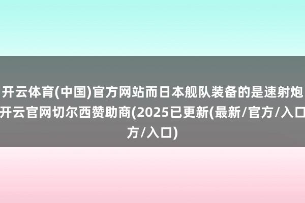开云体育(中国)官方网站而日本舰队装备的是速射炮-开云官网切尔西赞助商(2025已更新(最新/官方/入口)