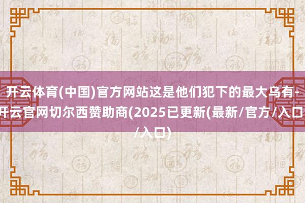 开云体育(中国)官方网站这是他们犯下的最大乌有-开云官网切尔西赞助商(2025已更新(最新/官方/入口)