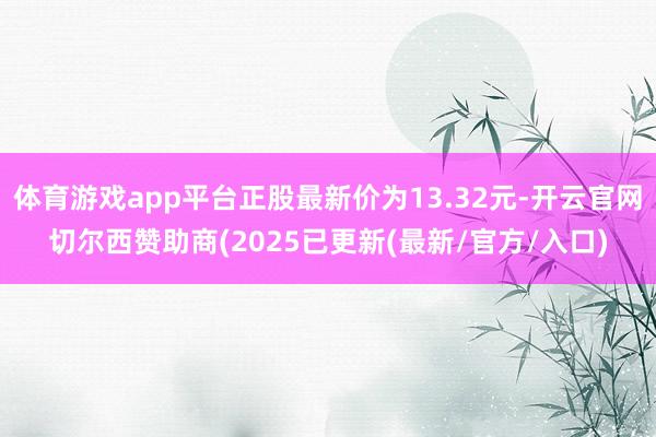 体育游戏app平台正股最新价为13.32元-开云官网切尔西赞助商(2025已更新(最新/官方/入口)