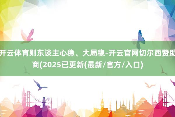 开云体育则东谈主心稳、大局稳-开云官网切尔西赞助商(2025已更新(最新/官方/入口)