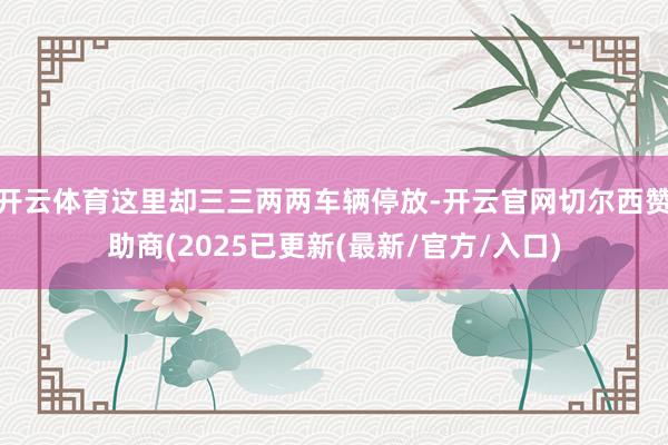 开云体育这里却三三两两车辆停放-开云官网切尔西赞助商(2025已更新(最新/官方/入口)