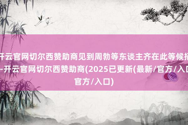 开云官网切尔西赞助商见到周勃等东谈主齐在此等候招待-开云官网切尔西赞助商(2025已更新(最新/官方/入口)