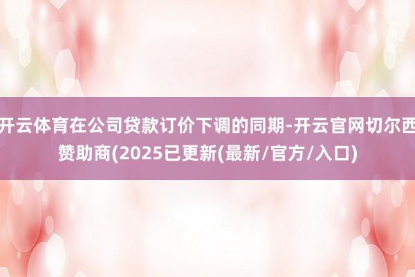 开云体育在公司贷款订价下调的同期-开云官网切尔西赞助商(2025已更新(最新/官方/入口)