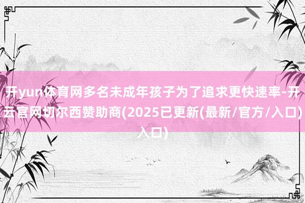 开yun体育网多名未成年孩子为了追求更快速率-开云官网切尔西赞助商(2025已更新(最新/官方/入口)