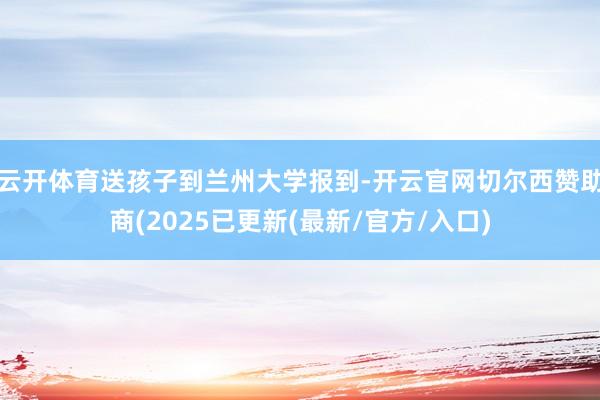 云开体育送孩子到兰州大学报到-开云官网切尔西赞助商(2025已更新(最新/官方/入口)