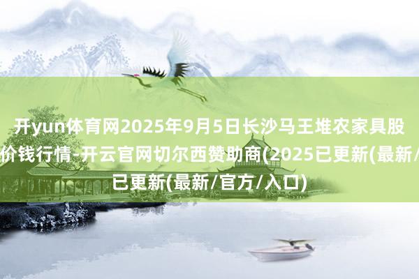 开yun体育网2025年9月5日长沙马王堆农家具股份有限公司价钱行情-开云官网切尔西赞助商(2025已更新(最新/官方/入口)