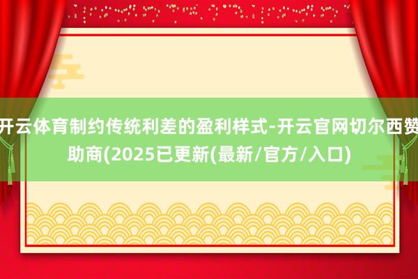 开云体育制约传统利差的盈利样式-开云官网切尔西赞助商(2025已更新(最新/官方/入口)